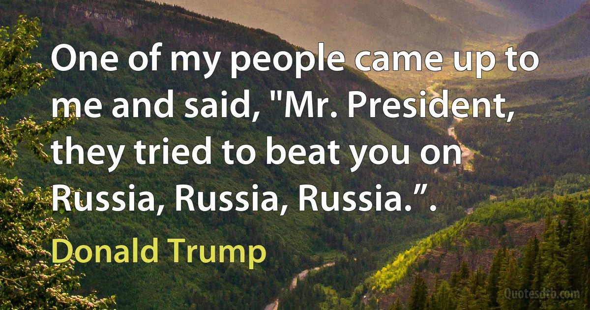 One of my people came up to me and said, "Mr. President, they tried to beat you on Russia, Russia, Russia.”. (Donald Trump)