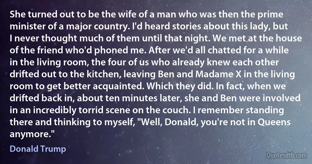 She turned out to be the wife of a man who was then the prime minister of a major country. I'd heard stories about this lady, but I never thought much of them until that night. We met at the house of the friend who'd phoned me. After we'd all chatted for a while in the living room, the four of us who already knew each other drifted out to the kitchen, leaving Ben and Madame X in the living room to get better acquainted. Which they did. In fact, when we drifted back in, about ten minutes later, she and Ben were involved in an incredibly torrid scene on the couch. I remember standing there and thinking to myself, "Well, Donald, you're not in Queens anymore." (Donald Trump)
