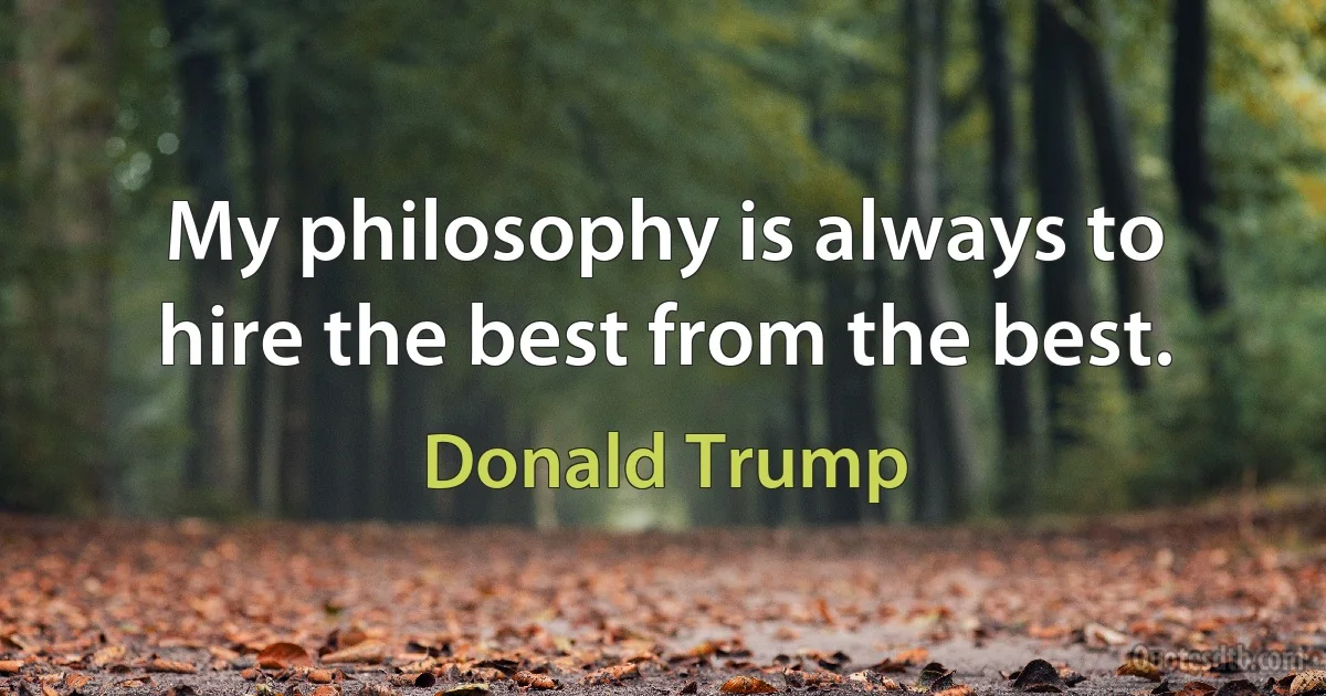 My philosophy is always to hire the best from the best. (Donald Trump)