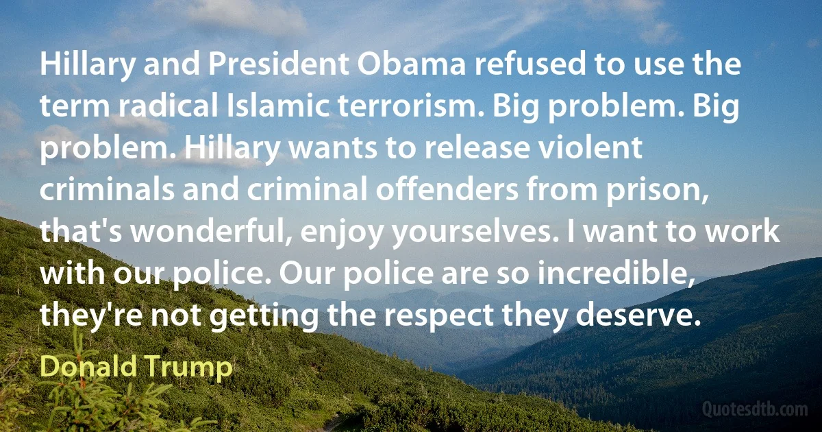 Hillary and President Obama refused to use the term radical Islamic terrorism. Big problem. Big problem. Hillary wants to release violent criminals and criminal offenders from prison, that's wonderful, enjoy yourselves. I want to work with our police. Our police are so incredible, they're not getting the respect they deserve. (Donald Trump)