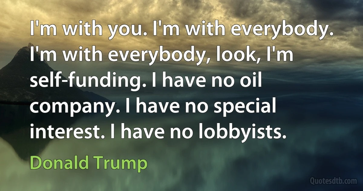 I'm with you. I'm with everybody. I'm with everybody, look, I'm self-funding. I have no oil company. I have no special interest. I have no lobbyists. (Donald Trump)