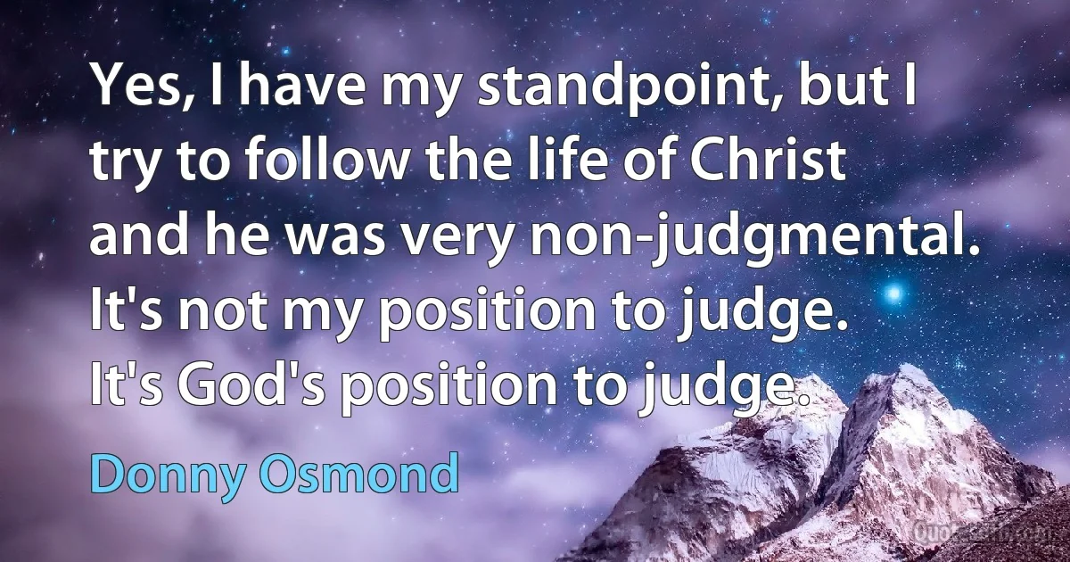 Yes, I have my standpoint, but I try to follow the life of Christ and he was very non-judgmental. It's not my position to judge. It's God's position to judge. (Donny Osmond)