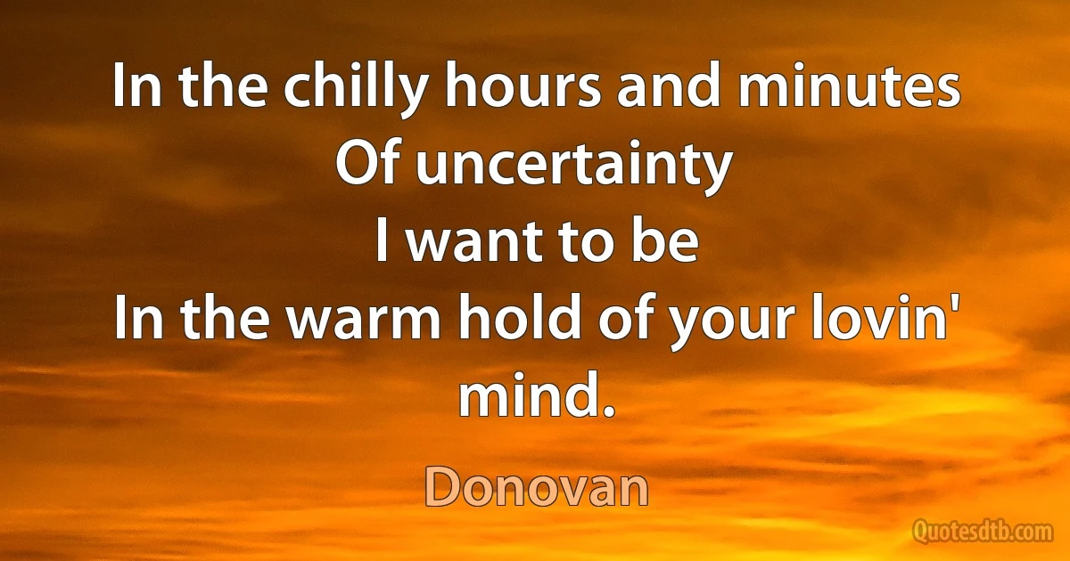 In the chilly hours and minutes
Of uncertainty
I want to be
In the warm hold of your lovin' mind. (Donovan)