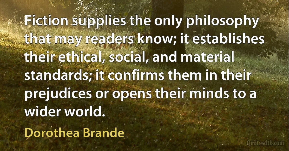 Fiction supplies the only philosophy that may readers know; it establishes their ethical, social, and material standards; it confirms them in their prejudices or opens their minds to a wider world. (Dorothea Brande)