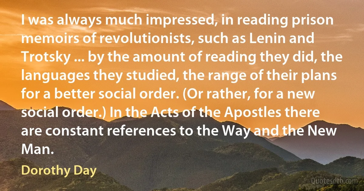 I was always much impressed, in reading prison memoirs of revolutionists, such as Lenin and Trotsky ... by the amount of reading they did, the languages they studied, the range of their plans for a better social order. (Or rather, for a new social order.) In the Acts of the Apostles there are constant references to the Way and the New Man. (Dorothy Day)