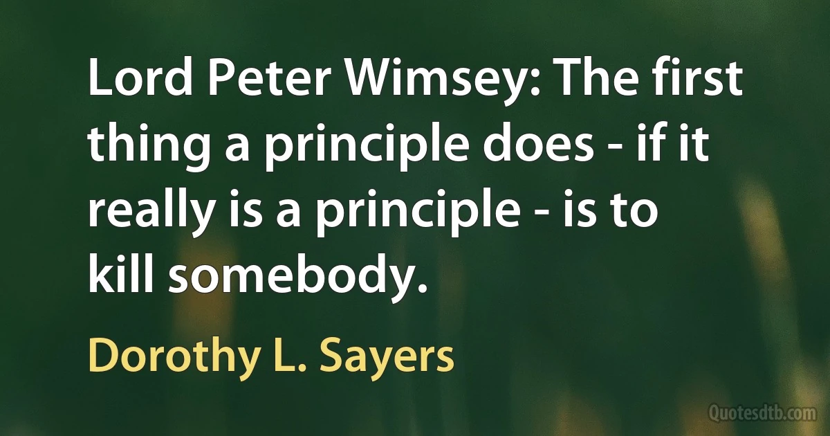 Lord Peter Wimsey: The first thing a principle does - if it really is a principle - is to kill somebody. (Dorothy L. Sayers)