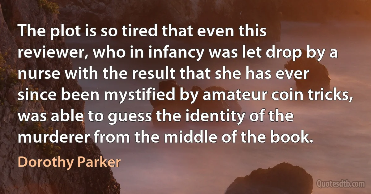 The plot is so tired that even this reviewer, who in infancy was let drop by a nurse with the result that she has ever since been mystified by amateur coin tricks, was able to guess the identity of the murderer from the middle of the book. (Dorothy Parker)