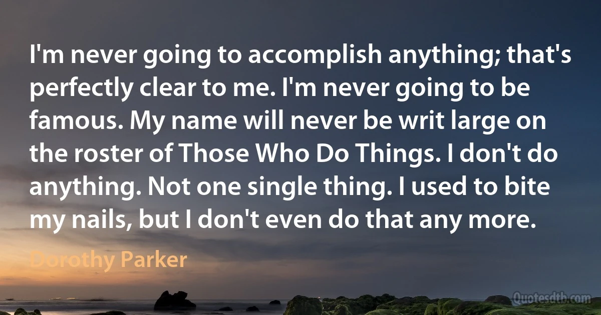 I'm never going to accomplish anything; that's perfectly clear to me. I'm never going to be famous. My name will never be writ large on the roster of Those Who Do Things. I don't do anything. Not one single thing. I used to bite my nails, but I don't even do that any more. (Dorothy Parker)