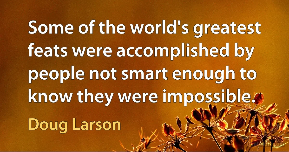 Some of the world's greatest feats were accomplished by people not smart enough to know they were impossible. (Doug Larson)