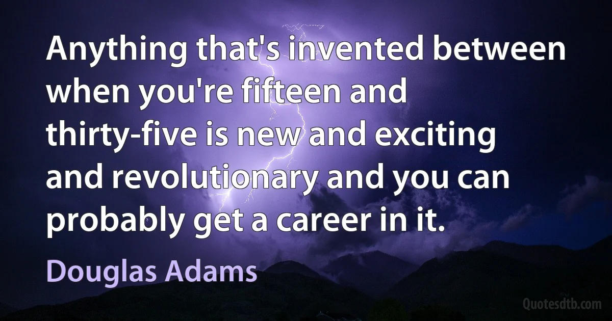 Anything that's invented between when you're fifteen and thirty-five is new and exciting and revolutionary and you can probably get a career in it. (Douglas Adams)