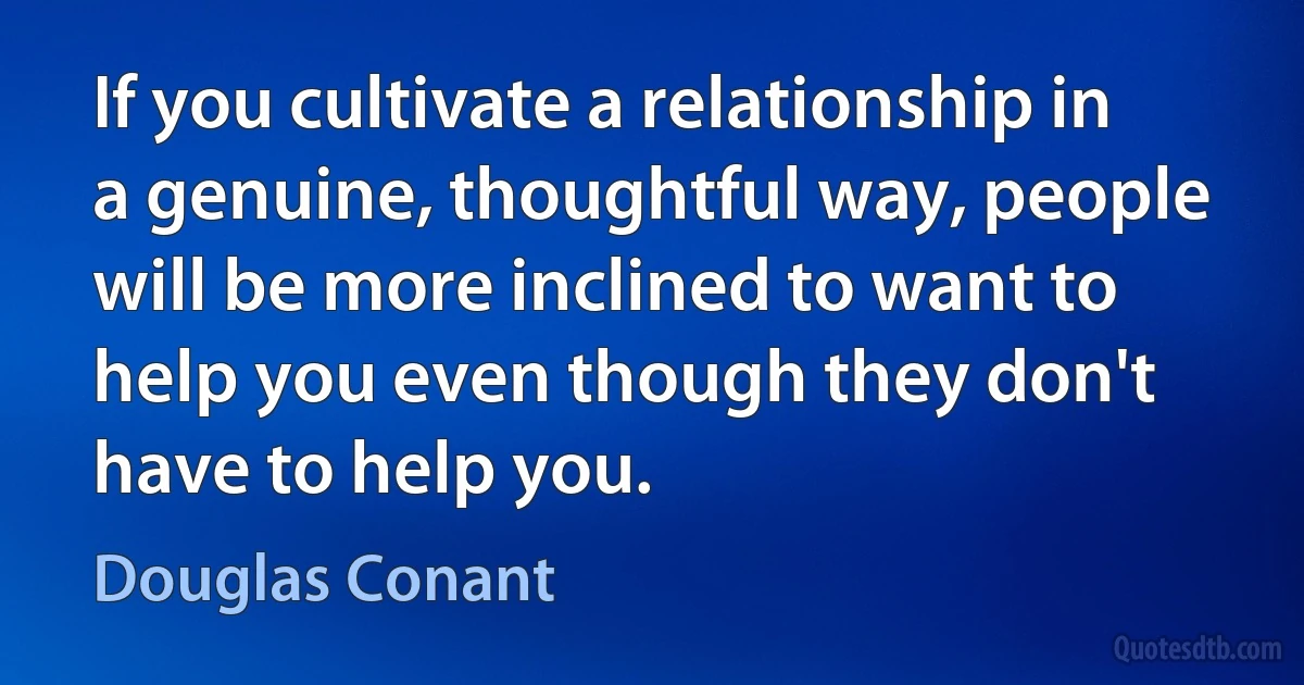 If you cultivate a relationship in a genuine, thoughtful way, people will be more inclined to want to help you even though they don't have to help you. (Douglas Conant)