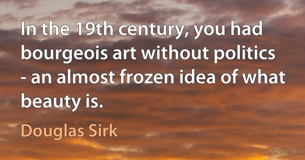 In the 19th century, you had bourgeois art without politics - an almost frozen idea of what beauty is. (Douglas Sirk)