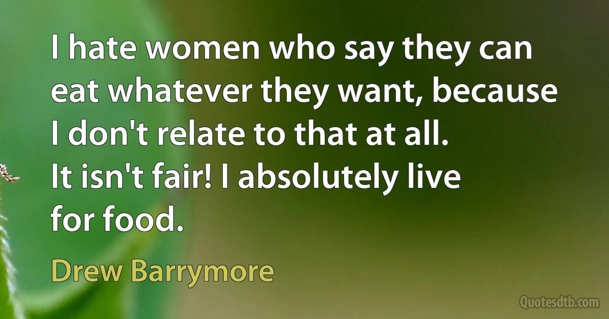 I hate women who say they can eat whatever they want, because I don't relate to that at all. It isn't fair! I absolutely live for food. (Drew Barrymore)