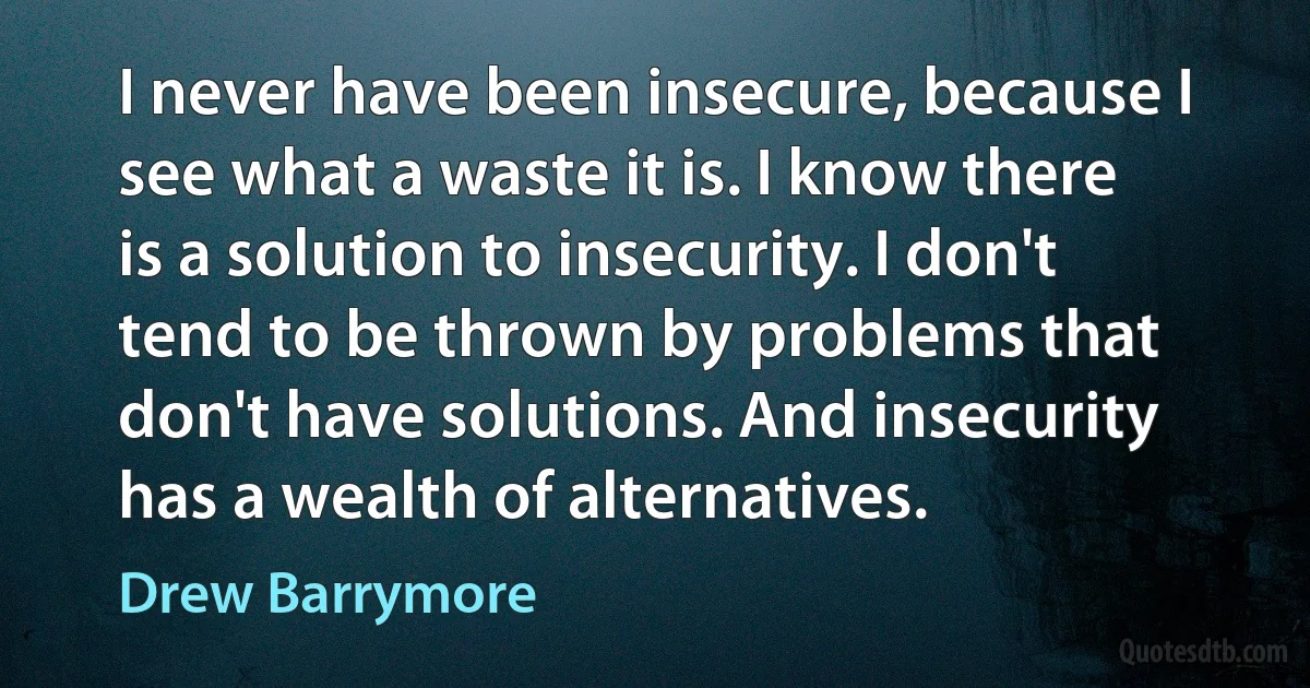 I never have been insecure, because I see what a waste it is. I know there is a solution to insecurity. I don't tend to be thrown by problems that don't have solutions. And insecurity has a wealth of alternatives. (Drew Barrymore)