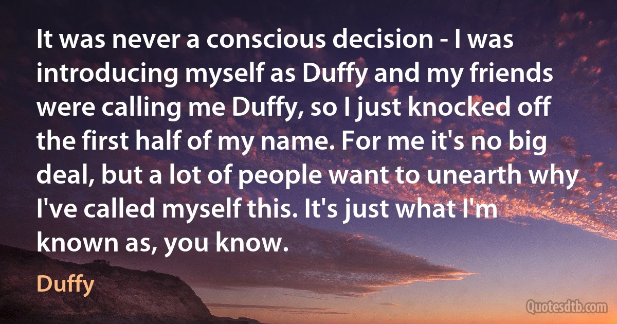 It was never a conscious decision - I was introducing myself as Duffy and my friends were calling me Duffy, so I just knocked off the first half of my name. For me it's no big deal, but a lot of people want to unearth why I've called myself this. It's just what I'm known as, you know. (Duffy)