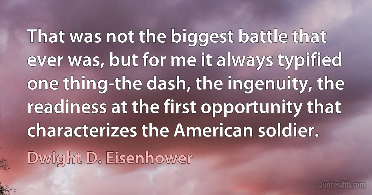 That was not the biggest battle that ever was, but for me it always typified one thing-the dash, the ingenuity, the readiness at the first opportunity that characterizes the American soldier. (Dwight D. Eisenhower)