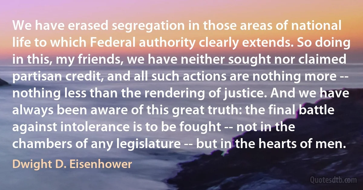 We have erased segregation in those areas of national life to which Federal authority clearly extends. So doing in this, my friends, we have neither sought nor claimed partisan credit, and all such actions are nothing more -- nothing less than the rendering of justice. And we have always been aware of this great truth: the final battle against intolerance is to be fought -- not in the chambers of any legislature -- but in the hearts of men. (Dwight D. Eisenhower)