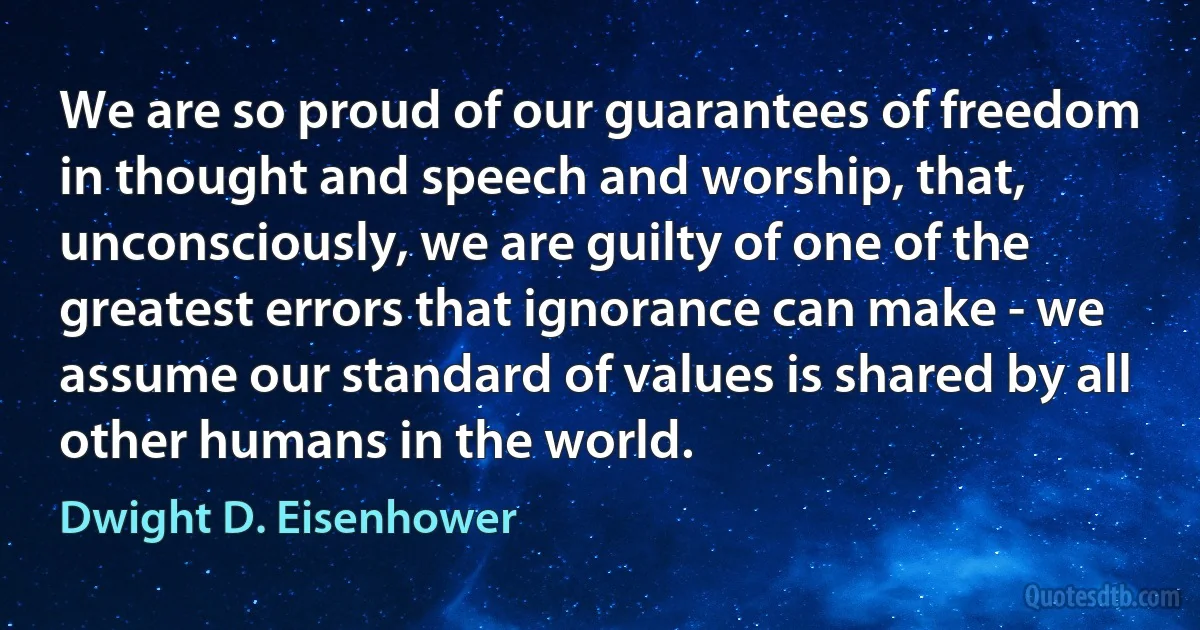 We are so proud of our guarantees of freedom in thought and speech and worship, that, unconsciously, we are guilty of one of the greatest errors that ignorance can make - we assume our standard of values is shared by all other humans in the world. (Dwight D. Eisenhower)