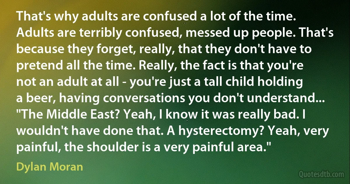 That's why adults are confused a lot of the time. Adults are terribly confused, messed up people. That's because they forget, really, that they don't have to pretend all the time. Really, the fact is that you're not an adult at all - you're just a tall child holding a beer, having conversations you don't understand... "The Middle East? Yeah, I know it was really bad. I wouldn't have done that. A hysterectomy? Yeah, very painful, the shoulder is a very painful area." (Dylan Moran)