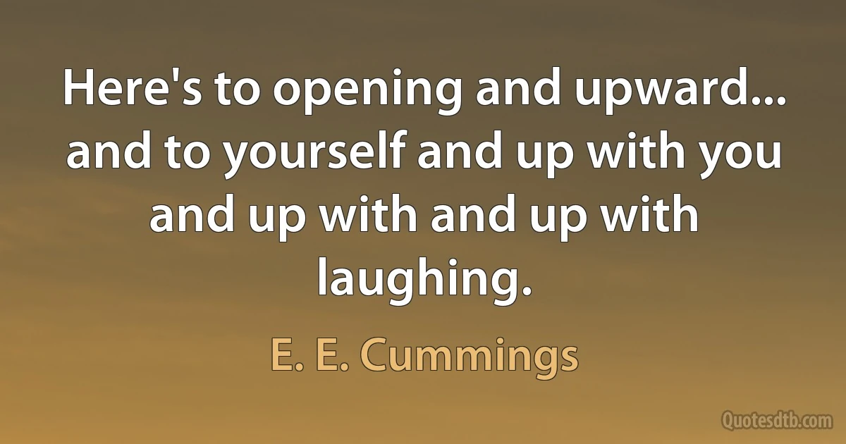 Here's to opening and upward...
and to yourself and up with you and up with and up with laughing. (E. E. Cummings)