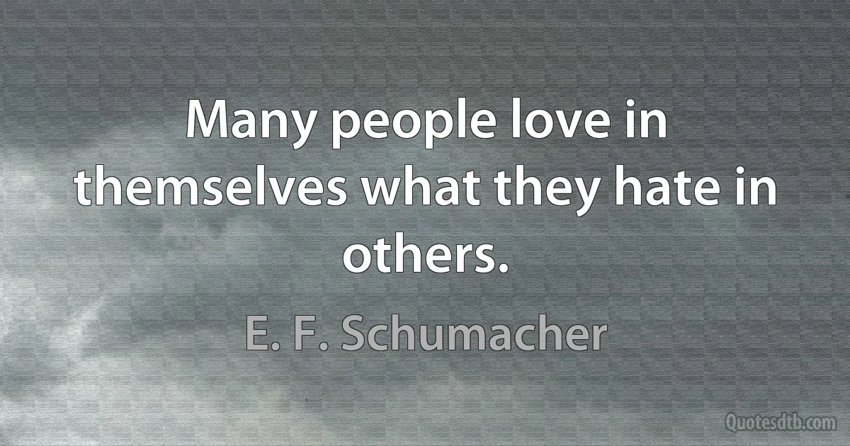 Many people love in themselves what they hate in others. (E. F. Schumacher)