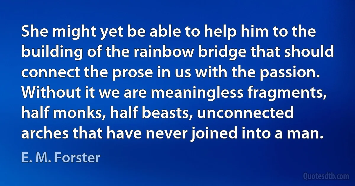 She might yet be able to help him to the building of the rainbow bridge that should connect the prose in us with the passion. Without it we are meaningless fragments, half monks, half beasts, unconnected arches that have never joined into a man. (E. M. Forster)