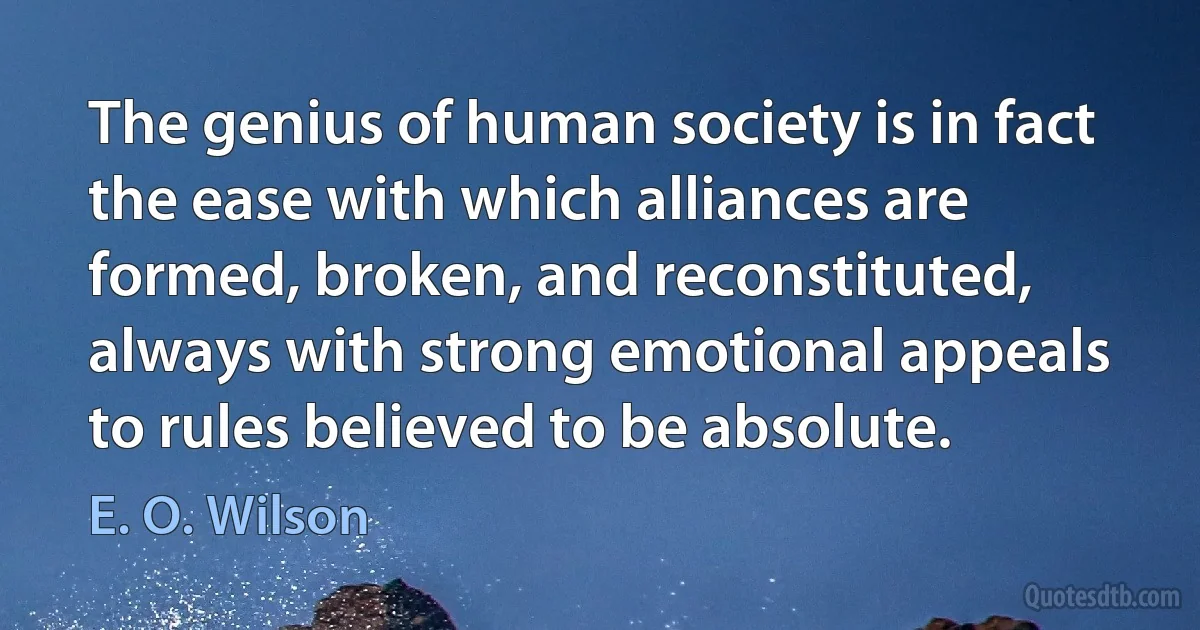 The genius of human society is in fact the ease with which alliances are formed, broken, and reconstituted, always with strong emotional appeals to rules believed to be absolute. (E. O. Wilson)