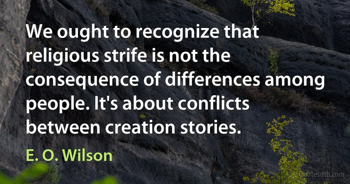 We ought to recognize that religious strife is not the consequence of differences among people. It's about conflicts between creation stories. (E. O. Wilson)