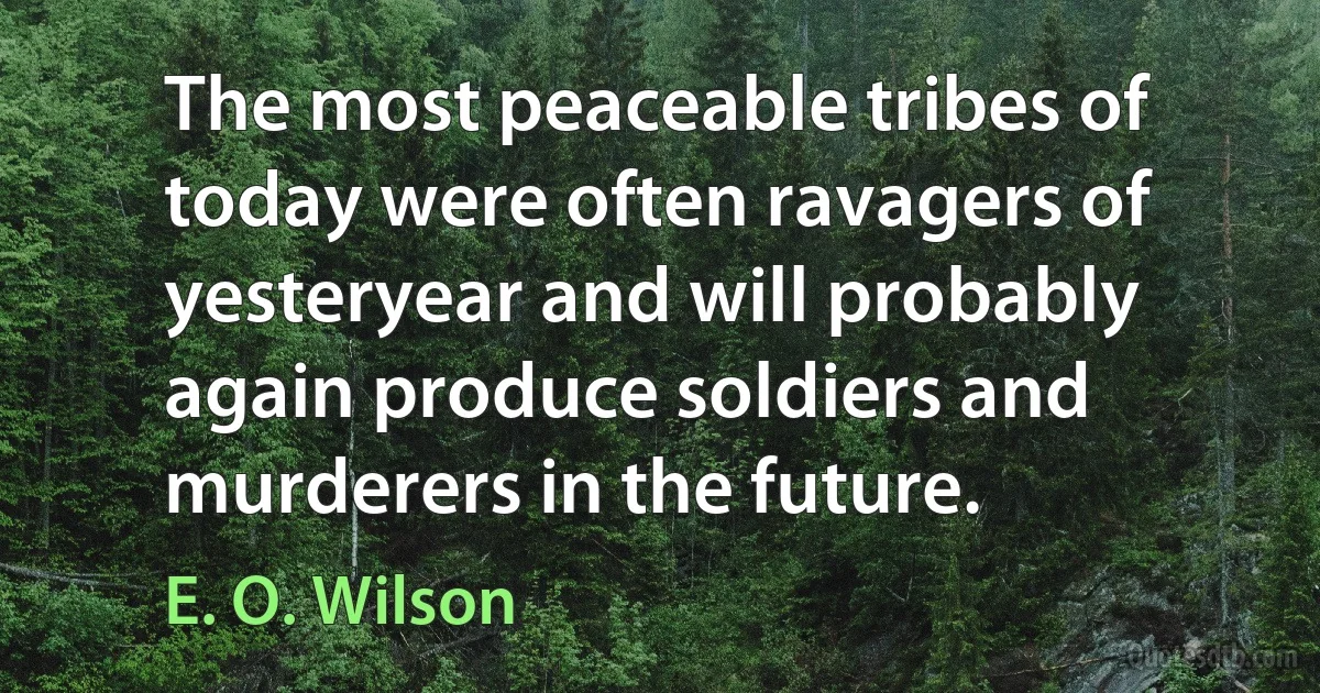 The most peaceable tribes of today were often ravagers of yesteryear and will probably again produce soldiers and murderers in the future. (E. O. Wilson)