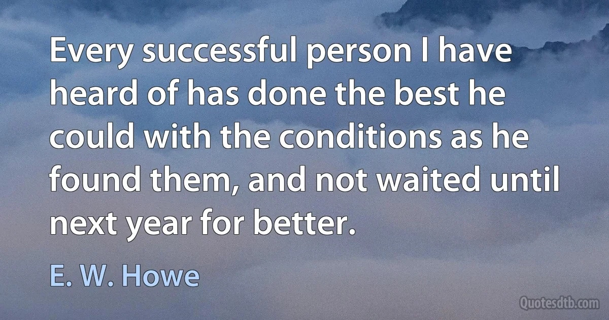 Every successful person I have heard of has done the best he could with the conditions as he found them, and not waited until next year for better. (E. W. Howe)