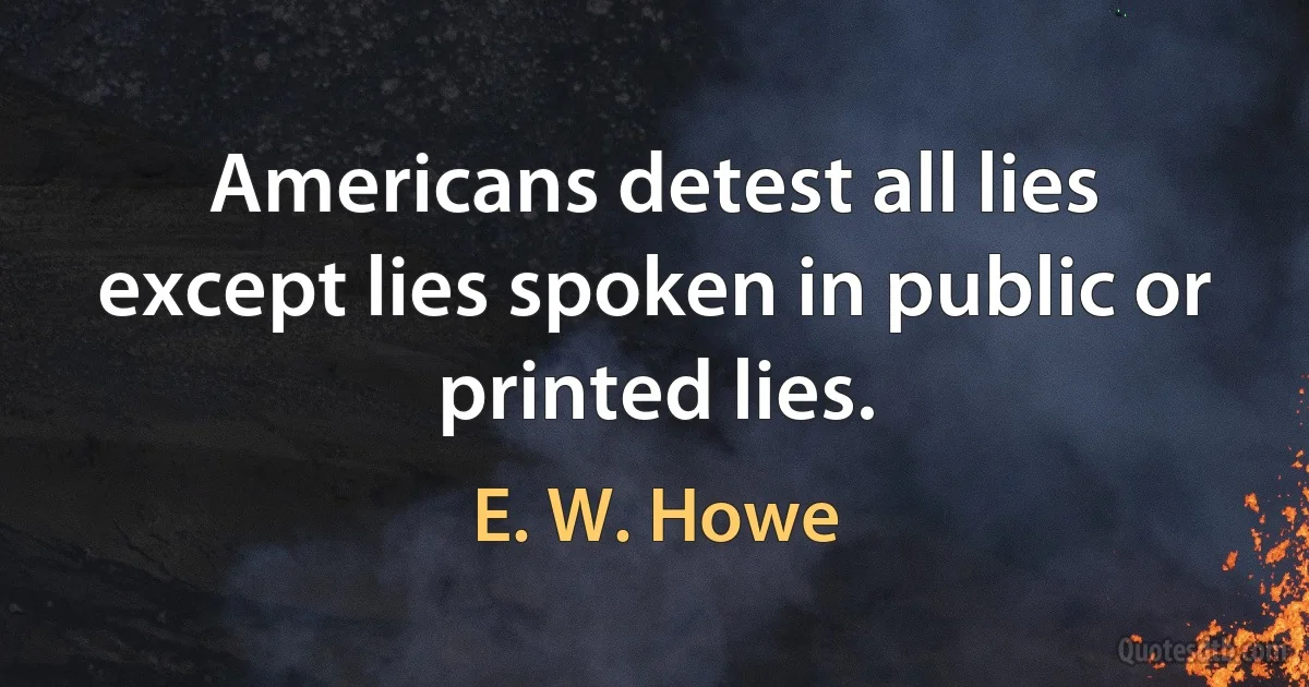 Americans detest all lies except lies spoken in public or printed lies. (E. W. Howe)