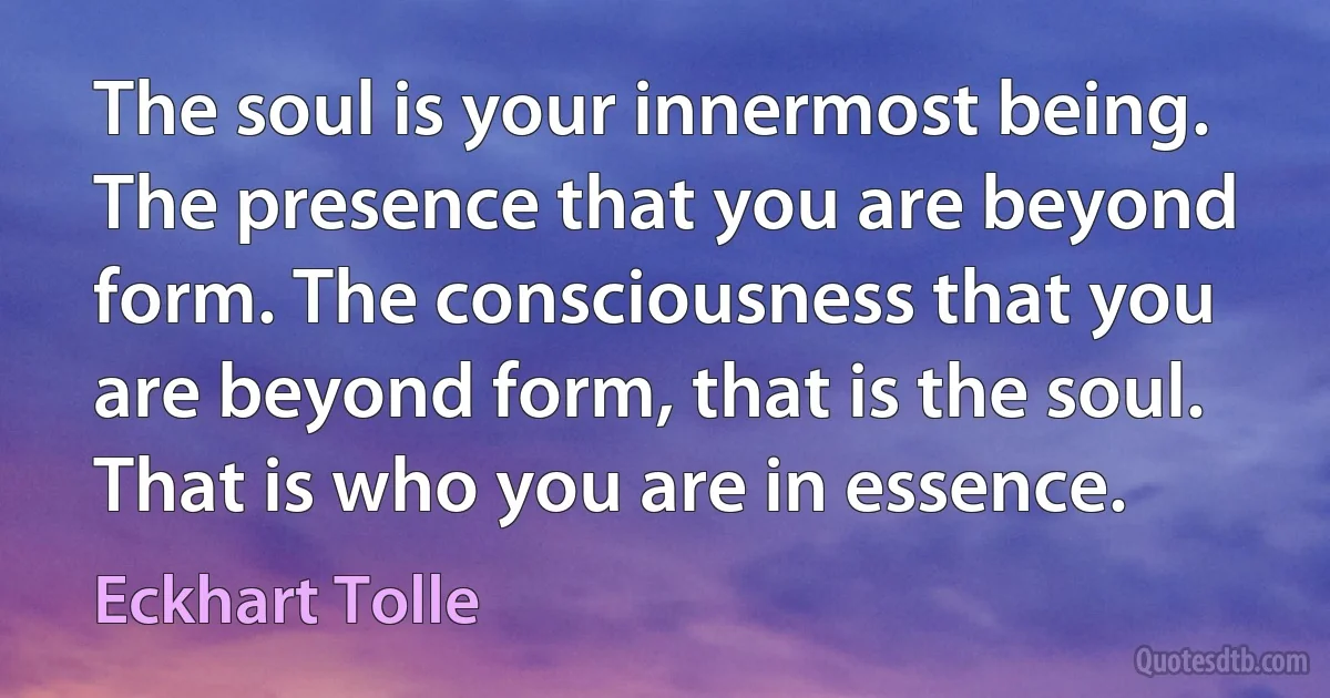 The soul is your innermost being. The presence that you are beyond form. The consciousness that you are beyond form, that is the soul. That is who you are in essence. (Eckhart Tolle)