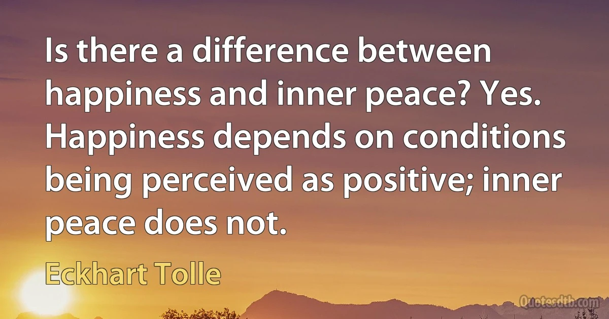 Is there a difference between happiness and inner peace? Yes. Happiness depends on conditions being perceived as positive; inner peace does not. (Eckhart Tolle)