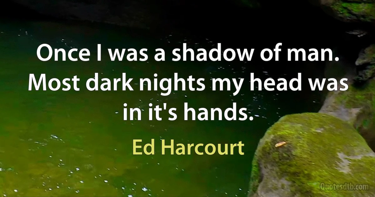 Once I was a shadow of man. Most dark nights my head was in it's hands. (Ed Harcourt)