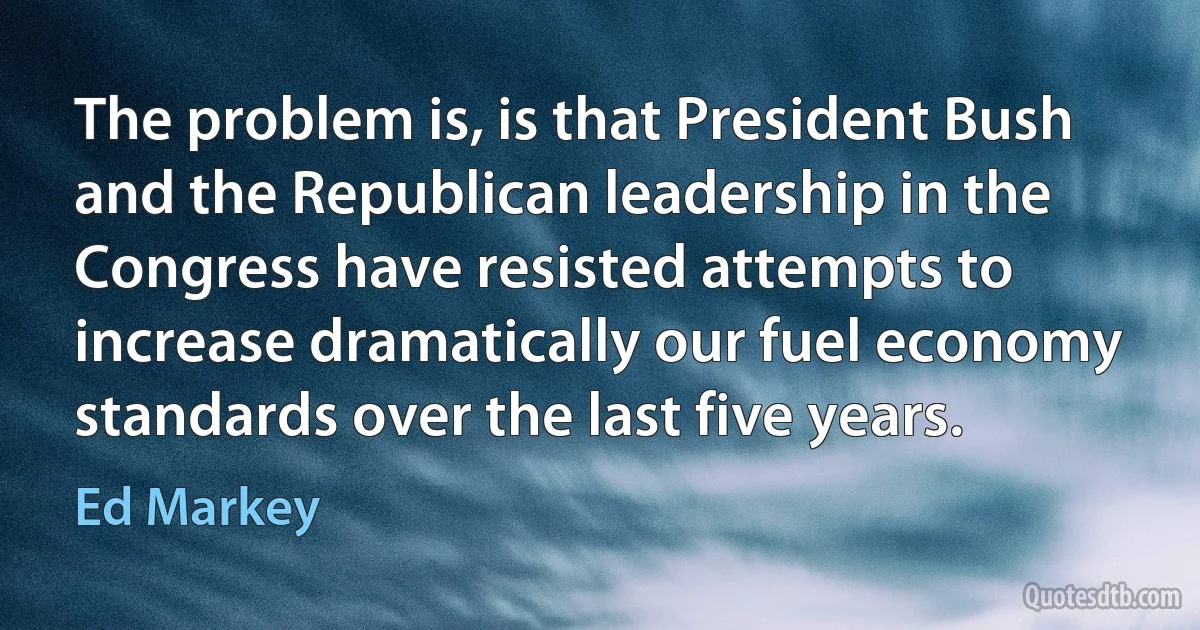 The problem is, is that President Bush and the Republican leadership in the Congress have resisted attempts to increase dramatically our fuel economy standards over the last five years. (Ed Markey)