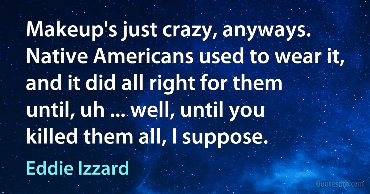 Makeup's just crazy, anyways. Native Americans used to wear it, and it did all right for them until, uh ... well, until you killed them all, I suppose. (Eddie Izzard)