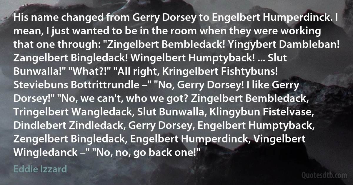 His name changed from Gerry Dorsey to Engelbert Humperdinck. I mean, I just wanted to be in the room when they were working that one through: "Zingelbert Bembledack! Yingybert Dambleban! Zangelbert Bingledack! Wingelbert Humptyback! ... Slut Bunwalla!" "What?!" "All right, Kringelbert Fishtybuns! Steviebuns Bottrittrundle –" "No, Gerry Dorsey! I like Gerry Dorsey!" "No, we can't, who we got? Zingelbert Bembledack, Tringelbert Wangledack, Slut Bunwalla, Klingybun Fistelvase, Dindlebert Zindledack, Gerry Dorsey, Engelbert Humptyback, Zengelbert Bingledack, Engelbert Humperdinck, Vingelbert Wingledanck –" "No, no, go back one!" (Eddie Izzard)