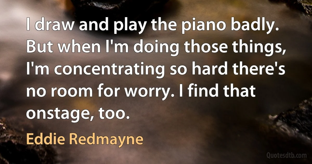 I draw and play the piano badly. But when I'm doing those things, I'm concentrating so hard there's no room for worry. I find that onstage, too. (Eddie Redmayne)