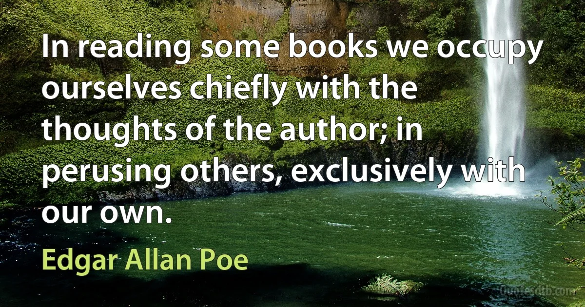 In reading some books we occupy ourselves chiefly with the thoughts of the author; in perusing others, exclusively with our own. (Edgar Allan Poe)