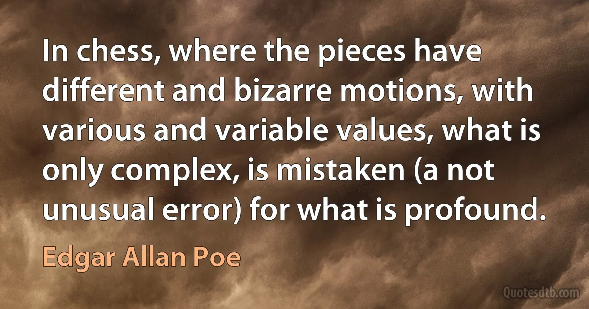 In chess, where the pieces have different and bizarre motions, with various and variable values, what is only complex, is mistaken (a not unusual error) for what is profound. (Edgar Allan Poe)