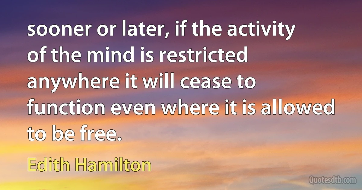 sooner or later, if the activity of the mind is restricted anywhere it will cease to function even where it is allowed to be free. (Edith Hamilton)