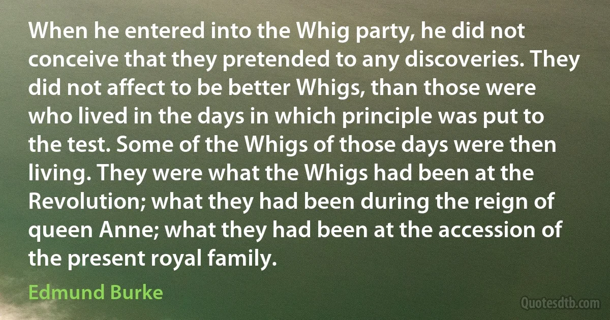 When he entered into the Whig party, he did not conceive that they pretended to any discoveries. They did not affect to be better Whigs, than those were who lived in the days in which principle was put to the test. Some of the Whigs of those days were then living. They were what the Whigs had been at the Revolution; what they had been during the reign of queen Anne; what they had been at the accession of the present royal family. (Edmund Burke)