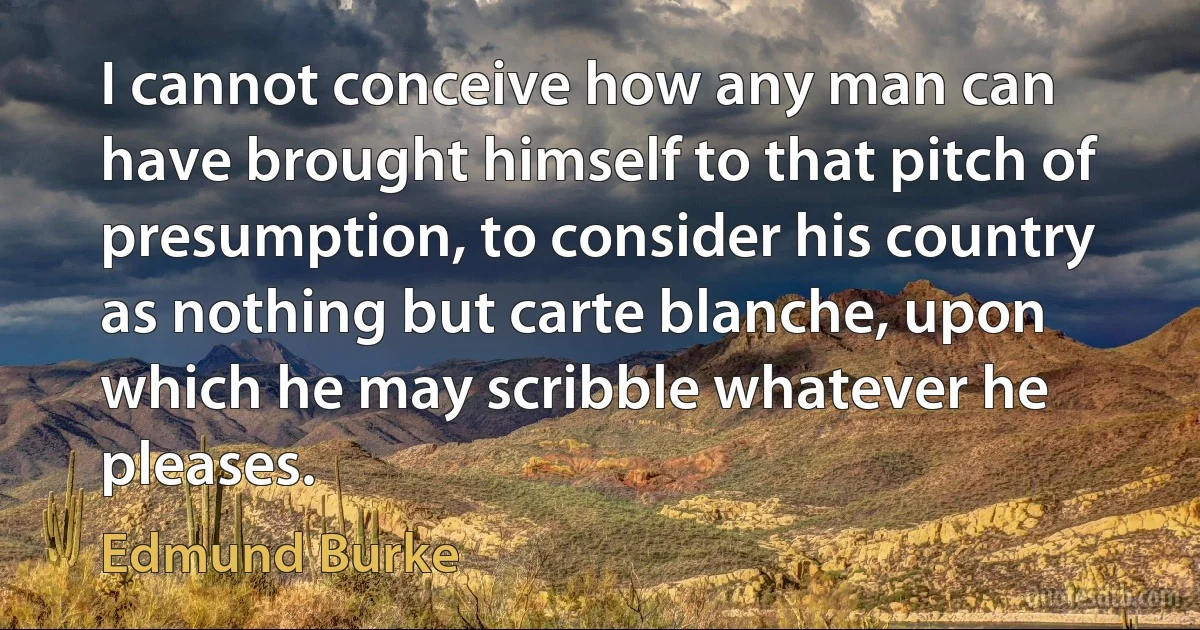 I cannot conceive how any man can have brought himself to that pitch of presumption, to consider his country as nothing but carte blanche, upon which he may scribble whatever he pleases. (Edmund Burke)