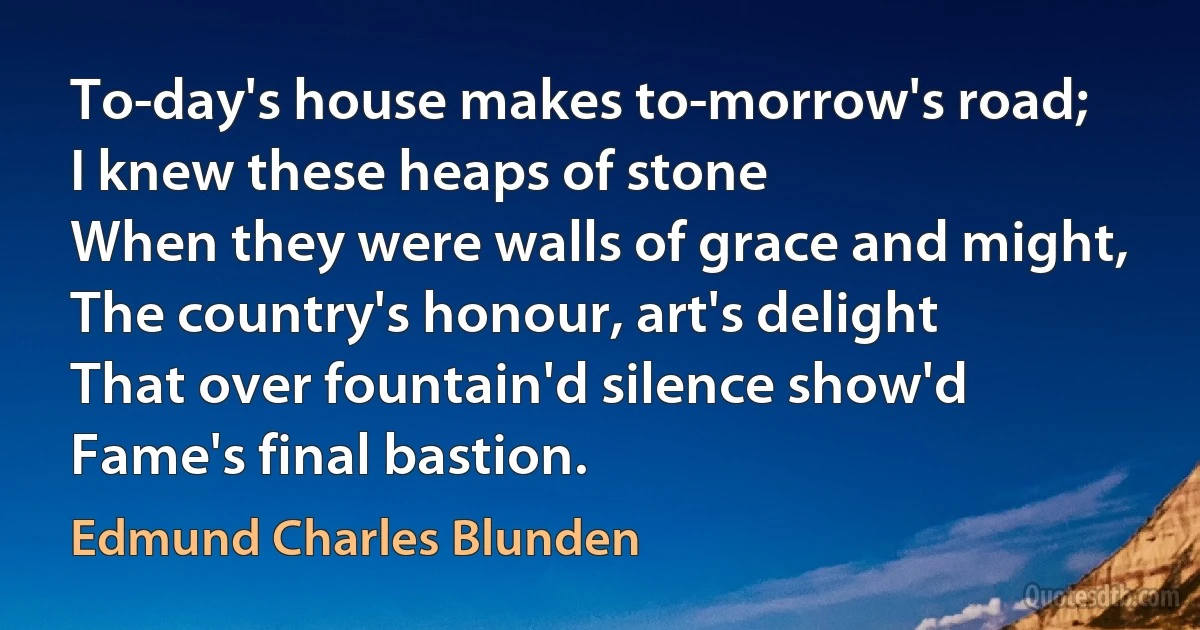 To-day's house makes to-morrow's road;
I knew these heaps of stone
When they were walls of grace and might,
The country's honour, art's delight
That over fountain'd silence show'd
Fame's final bastion. (Edmund Charles Blunden)