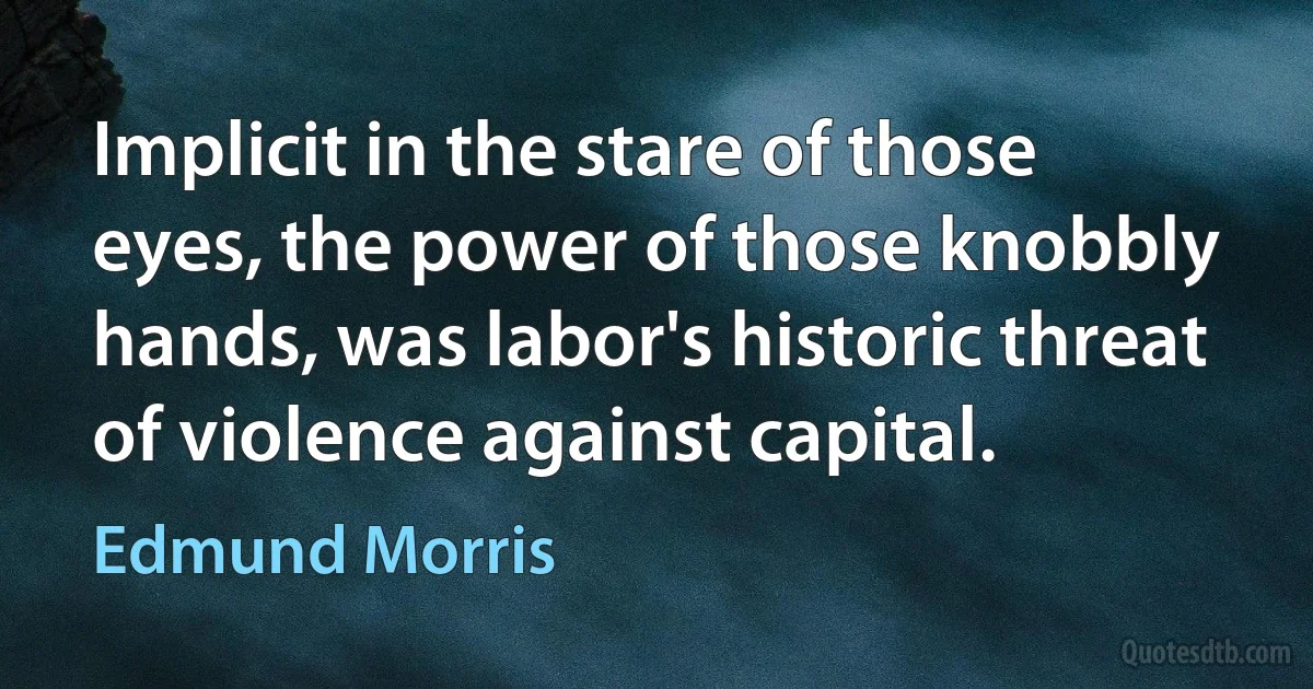 Implicit in the stare of those eyes, the power of those knobbly hands, was labor's historic threat of violence against capital. (Edmund Morris)