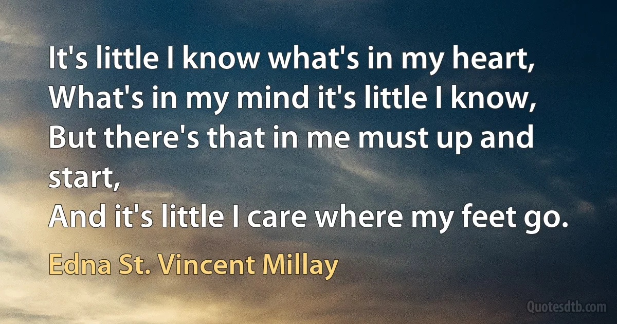 It's little I know what's in my heart,
What's in my mind it's little I know,
But there's that in me must up and start,
And it's little I care where my feet go. (Edna St. Vincent Millay)