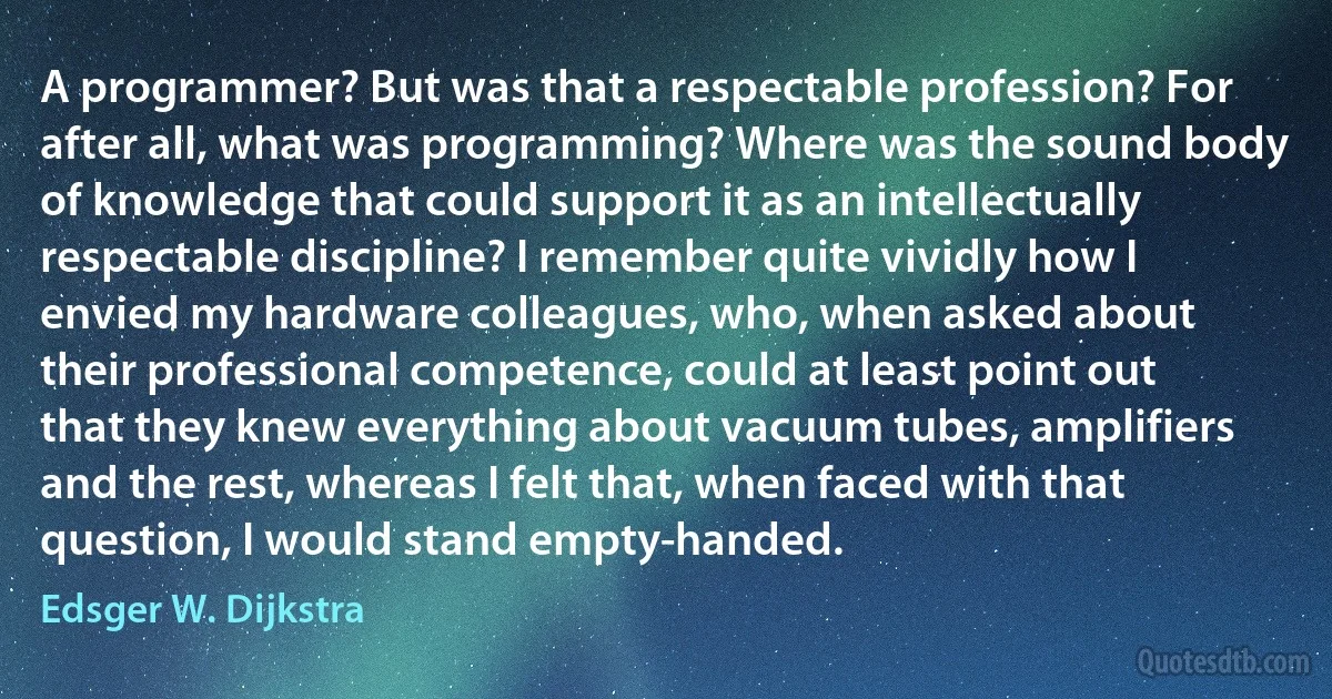 A programmer? But was that a respectable profession? For after all, what was programming? Where was the sound body of knowledge that could support it as an intellectually respectable discipline? I remember quite vividly how I envied my hardware colleagues, who, when asked about their professional competence, could at least point out that they knew everything about vacuum tubes, amplifiers and the rest, whereas I felt that, when faced with that question, I would stand empty-handed. (Edsger W. Dijkstra)