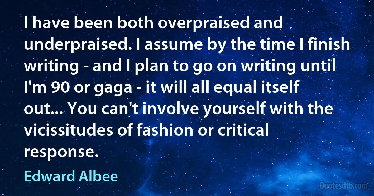 I have been both overpraised and underpraised. I assume by the time I finish writing - and I plan to go on writing until I'm 90 or gaga - it will all equal itself out... You can't involve yourself with the vicissitudes of fashion or critical response. (Edward Albee)