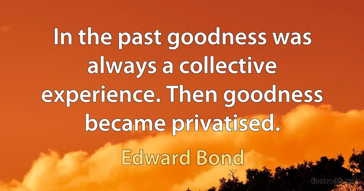 In the past goodness was always a collective experience. Then goodness became privatised. (Edward Bond)