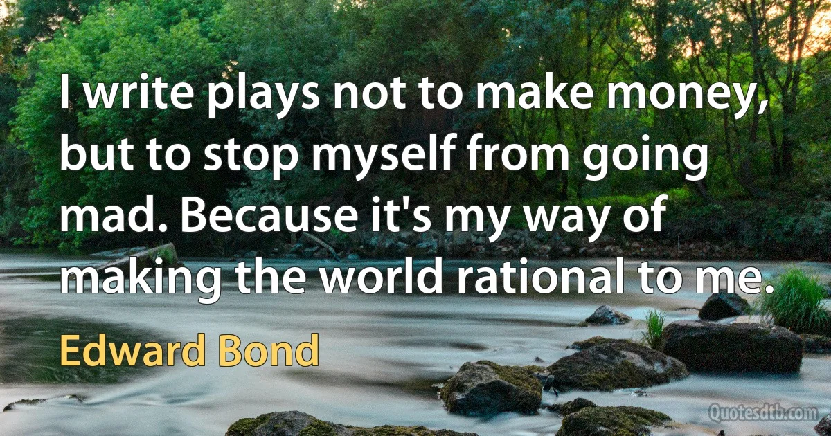 I write plays not to make money, but to stop myself from going mad. Because it's my way of making the world rational to me. (Edward Bond)